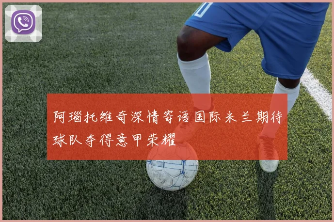阿瑙托维奇深情寄语国际米兰期待球队夺得意甲荣耀