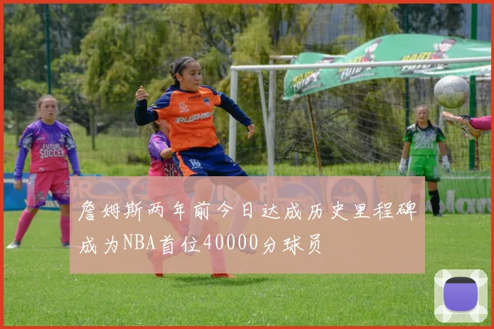 詹姆斯两年前今日达成历史里程碑成为NBA首位40000分球员