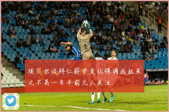 埃贝尔谈拜仁薪资变化强调成就来之不易一年半前无人关注