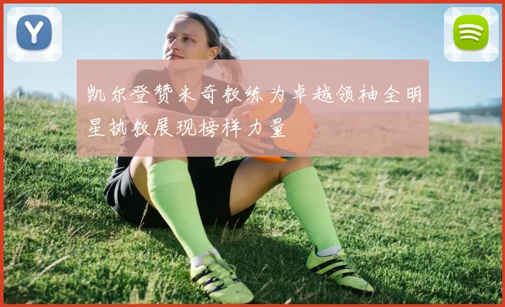 凯尔登赞米奇教练为卓越领袖全明星执教展现榜样力量