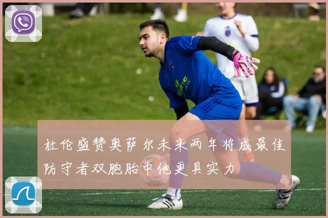 杜伦盛赞奥萨尔未来两年将成最佳防守者双胞胎中他更具实力