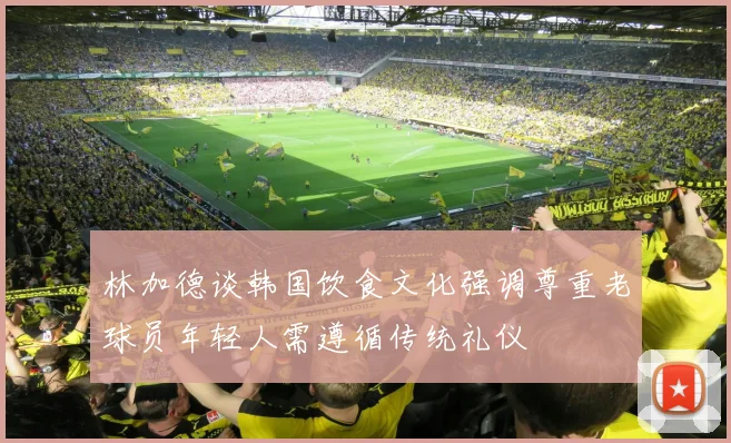 林加德谈韩国饮食文化强调尊重老球员年轻人需遵循传统礼仪