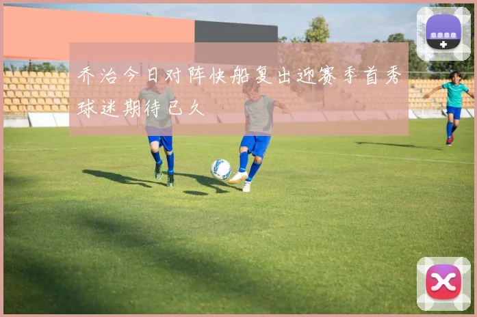 乔治今日对阵快船复出迎赛季首秀球迷期待已久