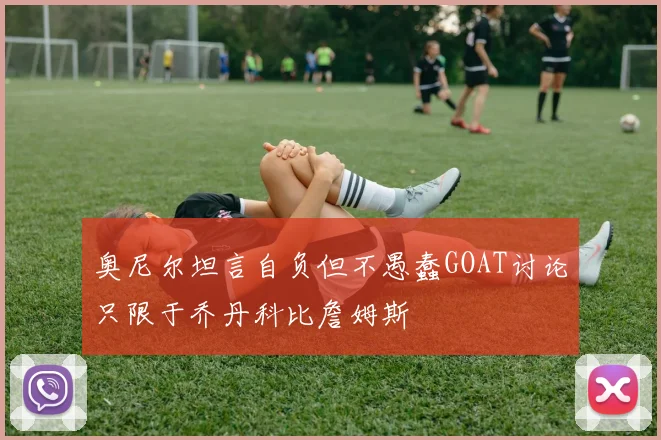 奥尼尔坦言自负但不愚蠢GOAT讨论只限于乔丹科比詹姆斯