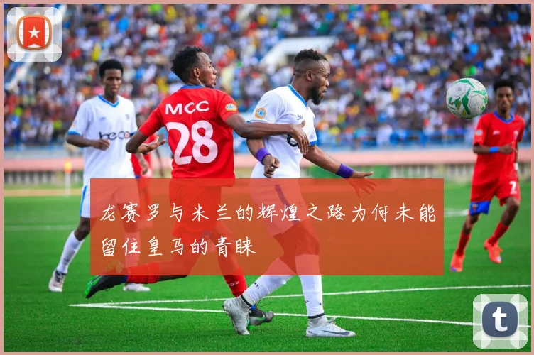 龙赛罗与米兰的辉煌之路为何未能留住皇马的青睐