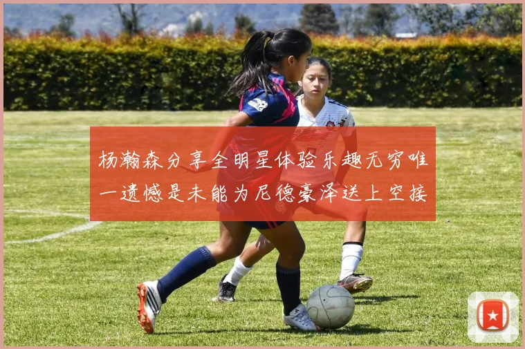 杨瀚森分享全明星体验乐趣无穷唯一遗憾是未能为尼德豪泽送上空接助攻
