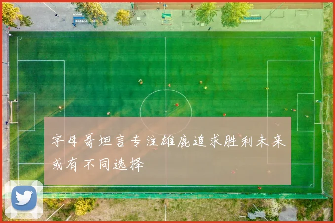 字母哥坦言专注雄鹿追求胜利未来或有不同选择