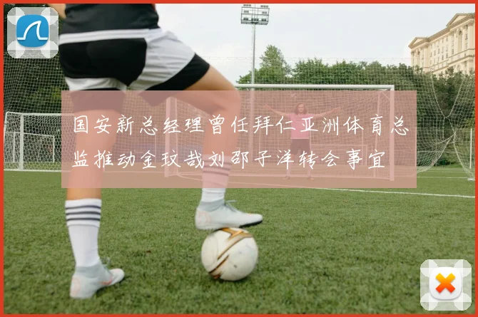 国安新总经理曾任拜仁亚洲体育总监推动金玟哉刘邵子洋转会事宜