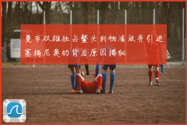 曼市双雄独占鳌头利物浦放弃引进塞梅尼奥的背后原因揭秘