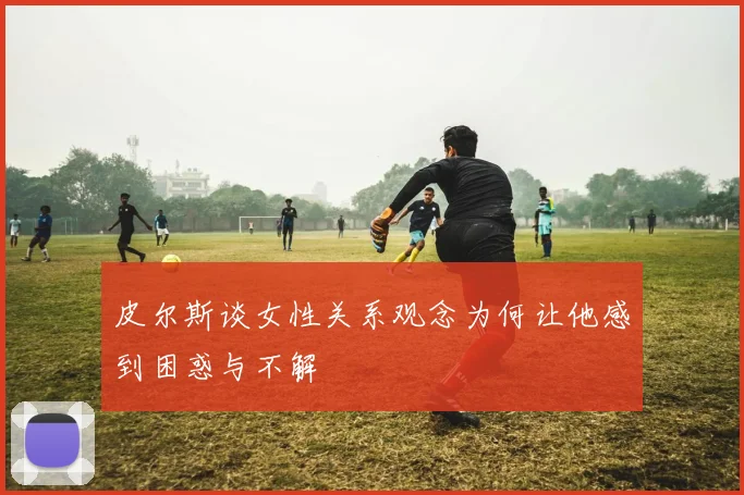 皮尔斯谈女性关系观念为何让他感到困惑与不解
