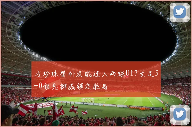方珍珠替补发威连入两球U17女足5-0领先挪威锁定胜局