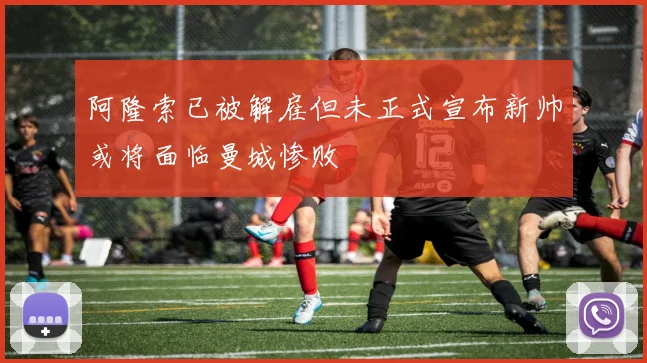 阿隆索已被解雇但未正式宣布新帅或将面临曼城惨败