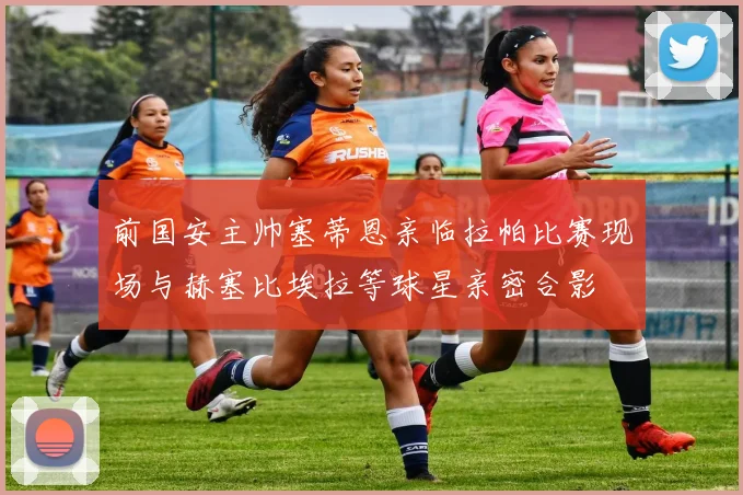 前国安主帅塞蒂恩亲临拉帕比赛现场与赫塞比埃拉等球星亲密合影
