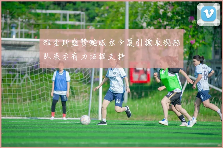 维金斯盛赞鲍威尔今夏引援表现船队表示有力证据支持