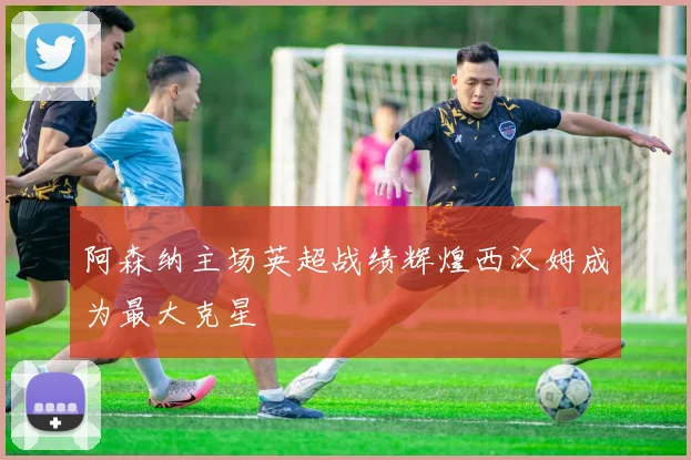 阿森纳主场英超战绩辉煌西汉姆成为最大克星