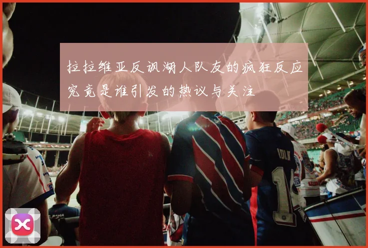 拉拉维亚反讽湖人队友的疯狂反应究竟是谁引发的热议与关注