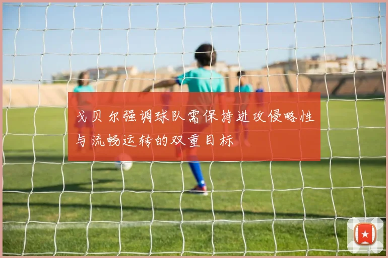 戈贝尔强调球队需保持进攻侵略性与流畅运转的双重目标