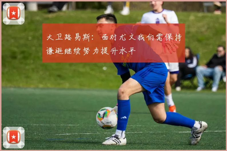 大卫路易斯：面对尤文我们需保持谦逊继续努力提升水平