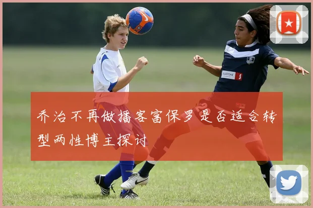 乔治不再做播客富保罗是否适合转型两性博主探讨