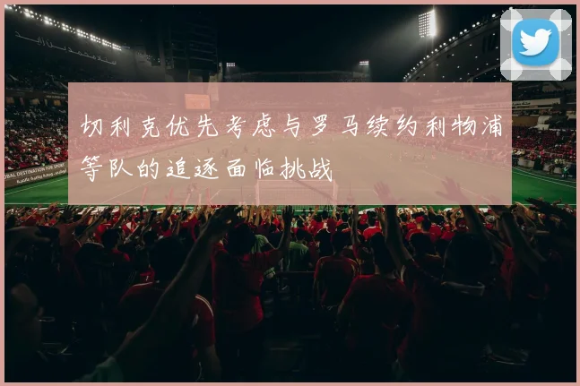 切利克优先考虑与罗马续约利物浦等队的追逐面临挑战
