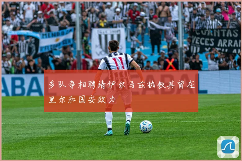 多队争相聘请伊尔马兹执教其曾在里尔和国安效力