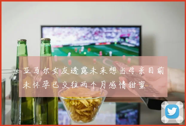 亚马尔女友透露未来想当母亲目前未怀孕已交往两个月感情甜蜜