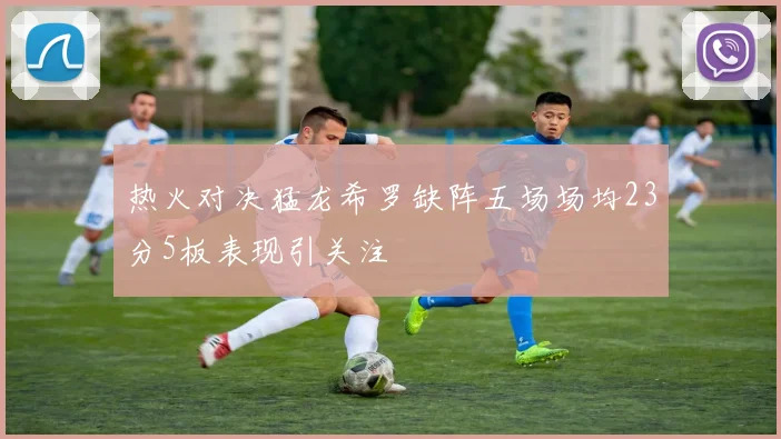 热火对决猛龙希罗缺阵五场场均23分5板表现引关注