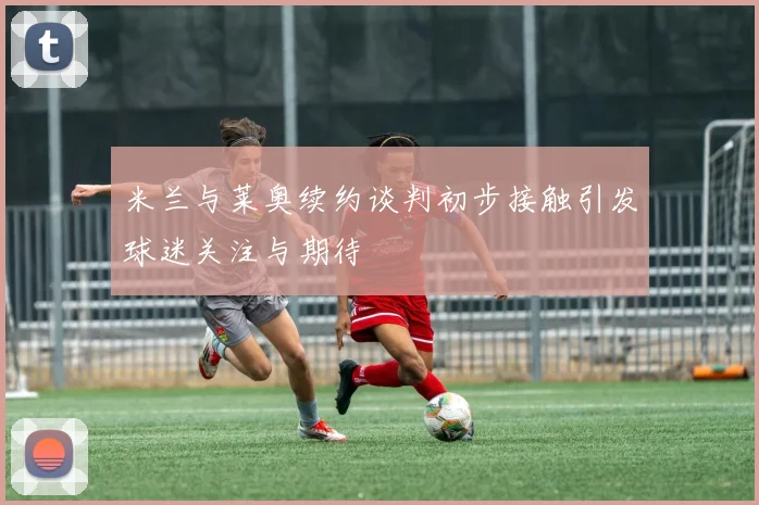 米兰与莱奥续约谈判初步接触引发球迷关注与期待
