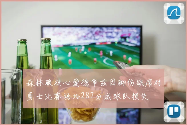森林狼核心爱德华兹因脚伤缺席对勇士比赛场均287分成球队损失