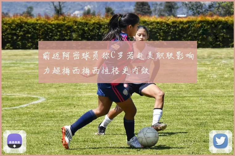 前迈阿密球员称C罗若赴美职联影响力超梅西梅西性格更内敛