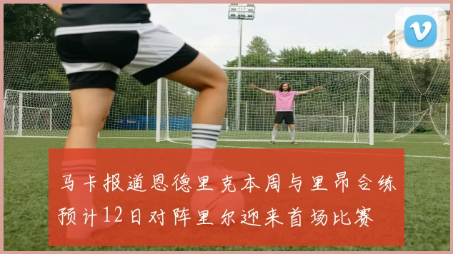 马卡报道恩德里克本周与里昂合练预计12日对阵里尔迎来首场比赛